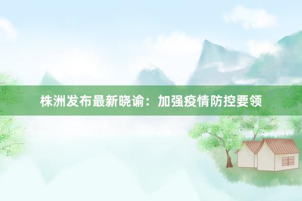 株洲发布最新晓谕:加强疫情防控要领